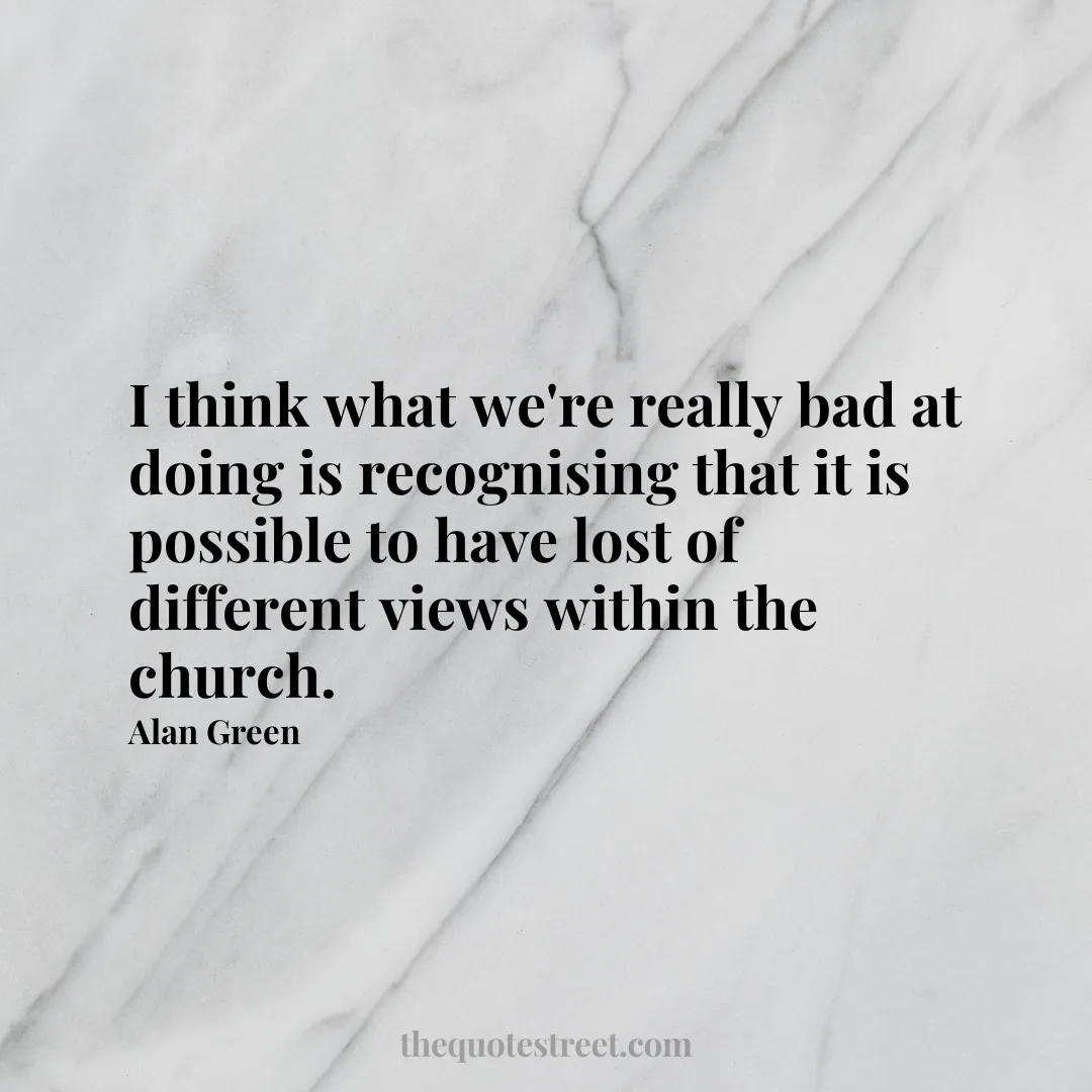 I think what we're really bad at doing is recognising that it is possible to have lost of different views within the church. - Alan Green