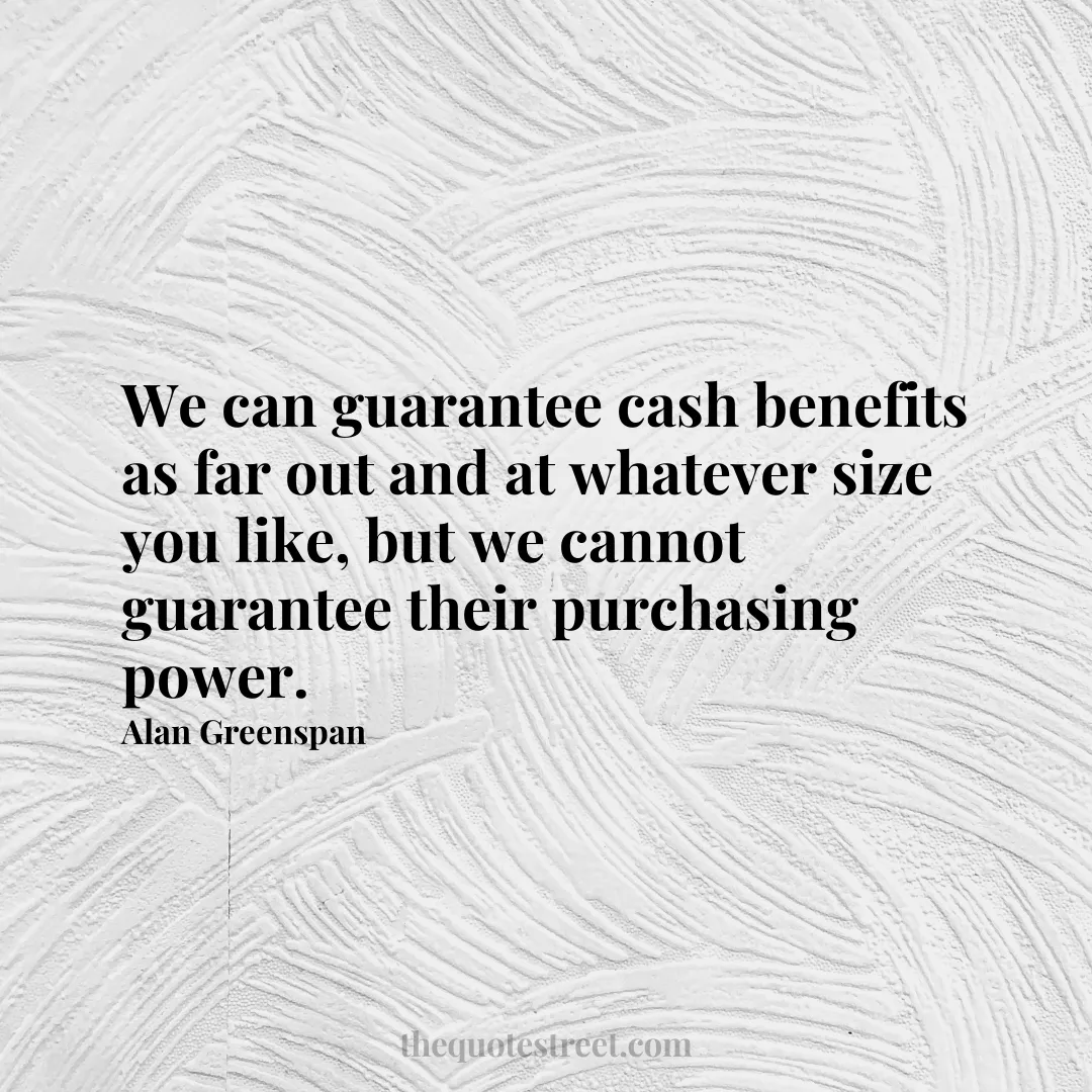 We can guarantee cash benefits as far out and at whatever size you like