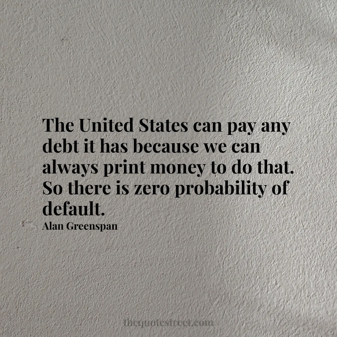 The United States can pay any debt it has because we can always print money to do that. So there is zero probability of default. - Alan Greenspan