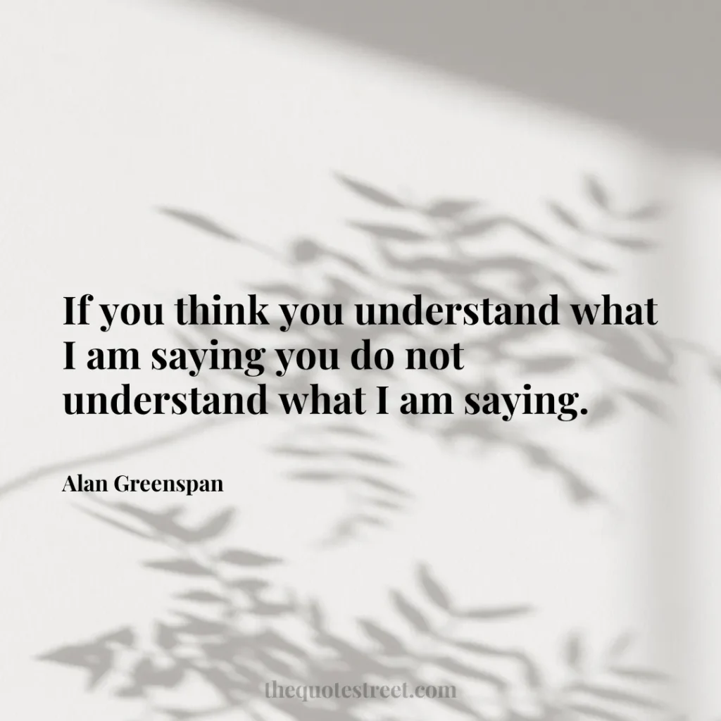 If you think you understand what I am saying you do not understand what I am saying. - Alan Greenspan