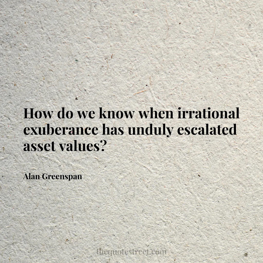 How do we know when irrational exuberance has unduly escalated asset values? - Alan Greenspan