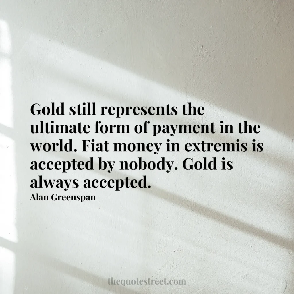 Gold still represents the ultimate form of payment in the world. Fiat money in extremis is accepted by nobody. Gold is always accepted. - Alan Greenspan
