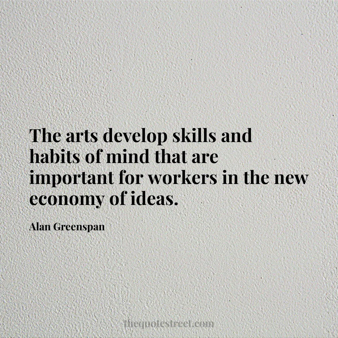 The arts develop skills and habits of mind that are important for workers in the new economy of ideas. - Alan Greenspan