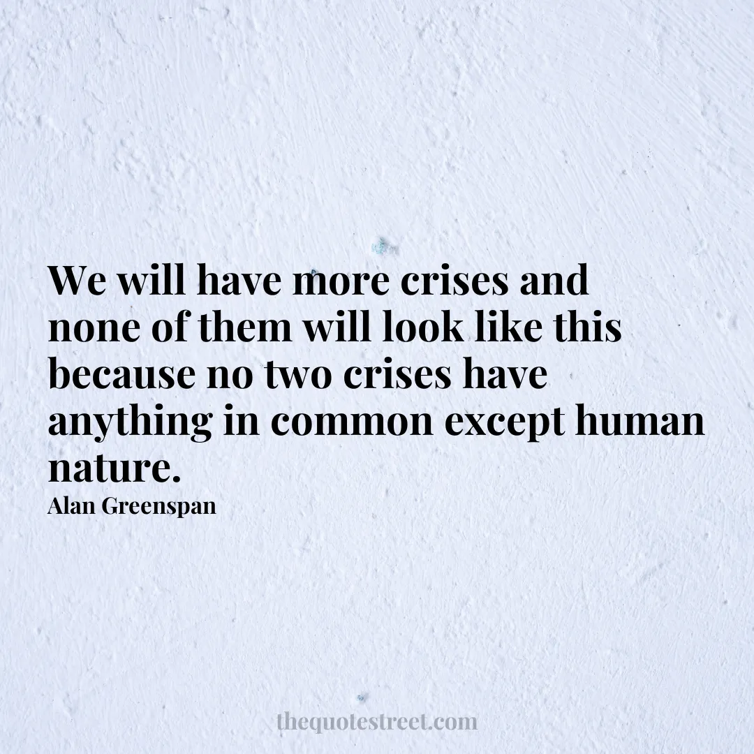 We will have more crises and none of them will look like this because no two crises have anything in common except human nature. - Alan Greenspan