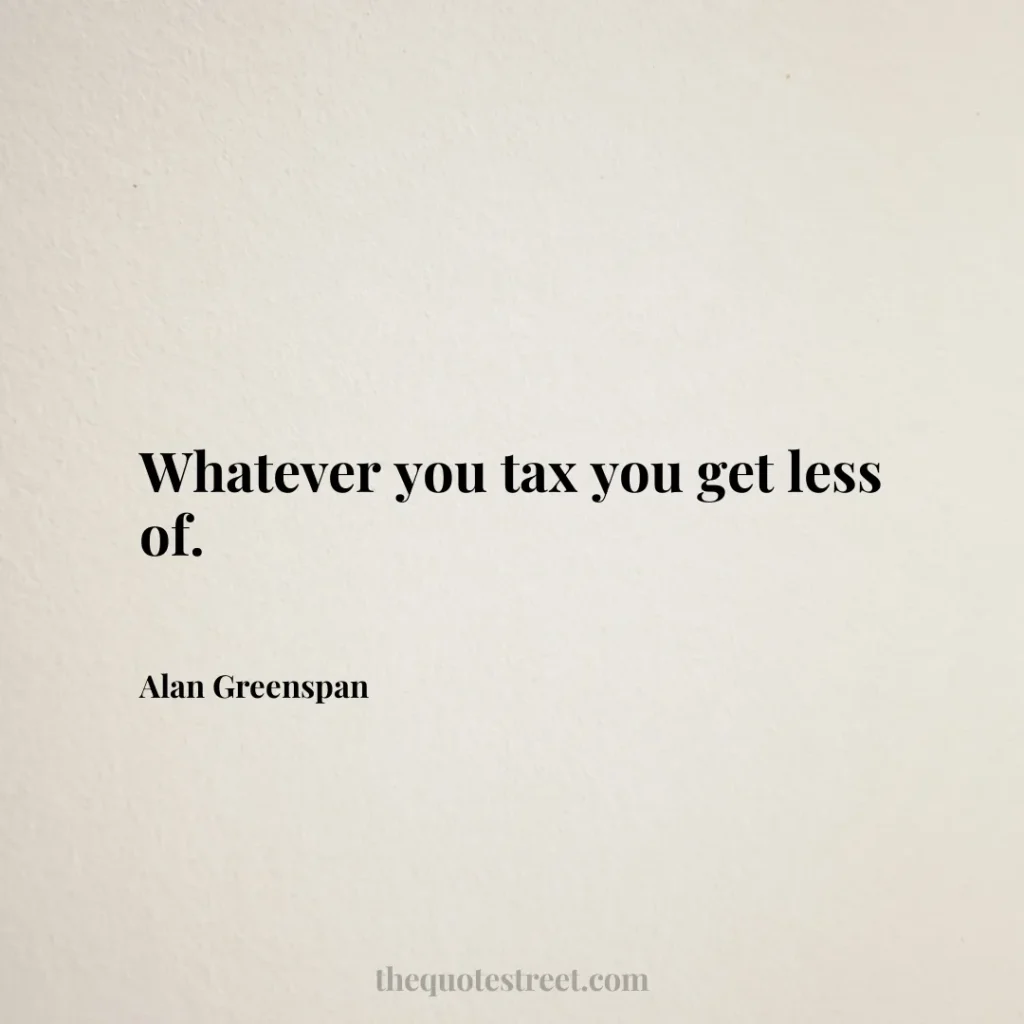 Whatever you tax you get less of. - Alan Greenspan