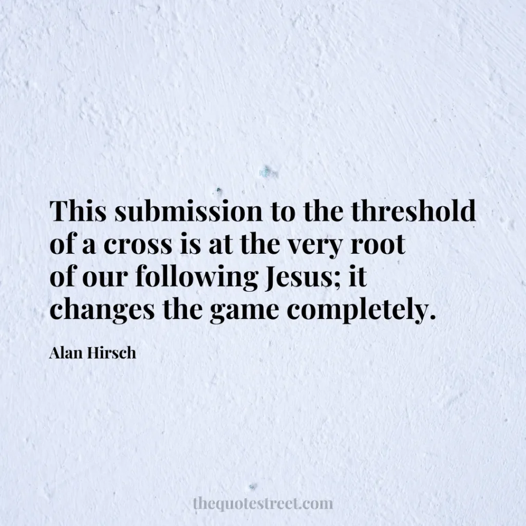 This submission to the threshold of a cross is at the very root of our following Jesus; it changes the game completely. - Alan Hirsch