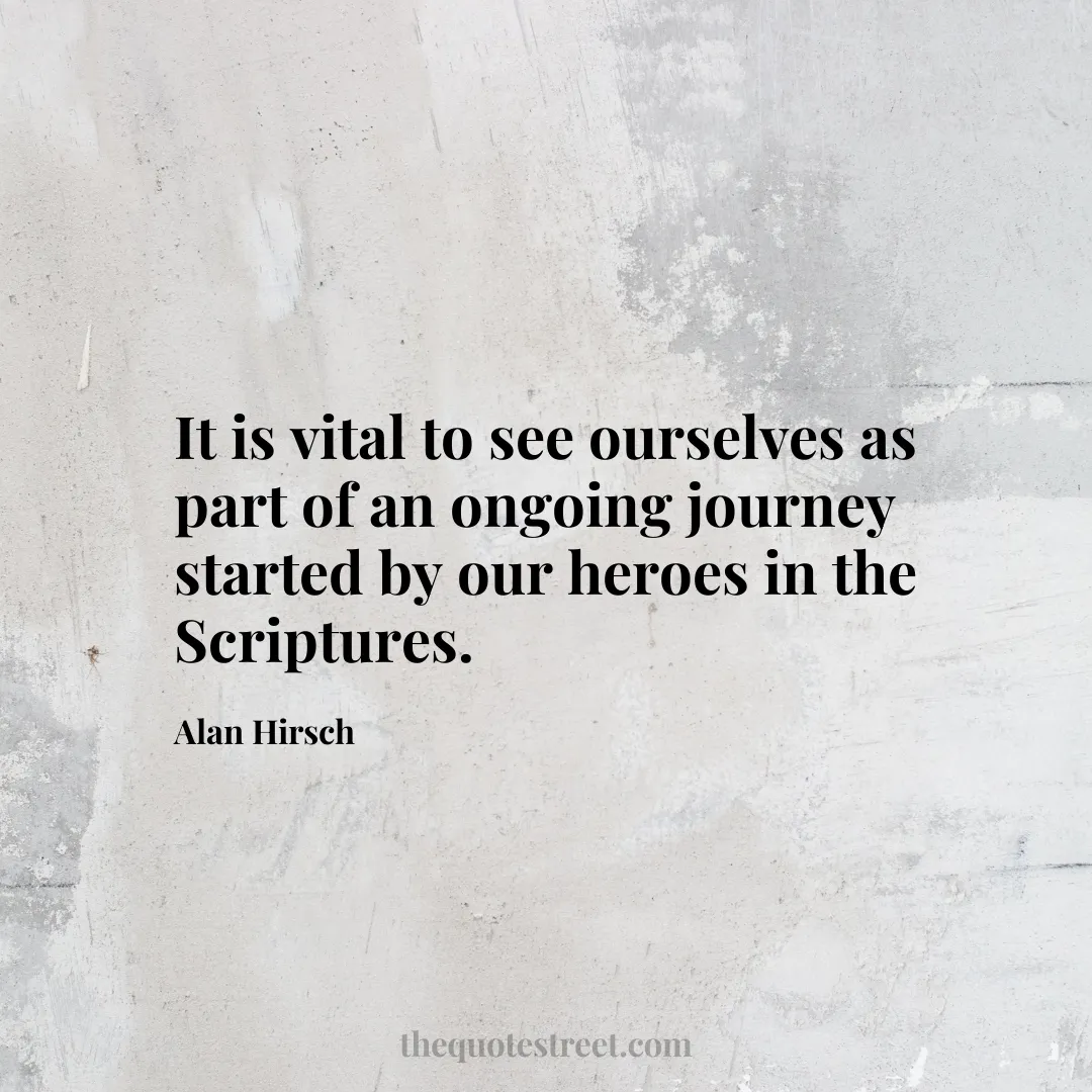 It is vital to see ourselves as part of an ongoing journey started by our heroes in the Scriptures. - Alan Hirsch
