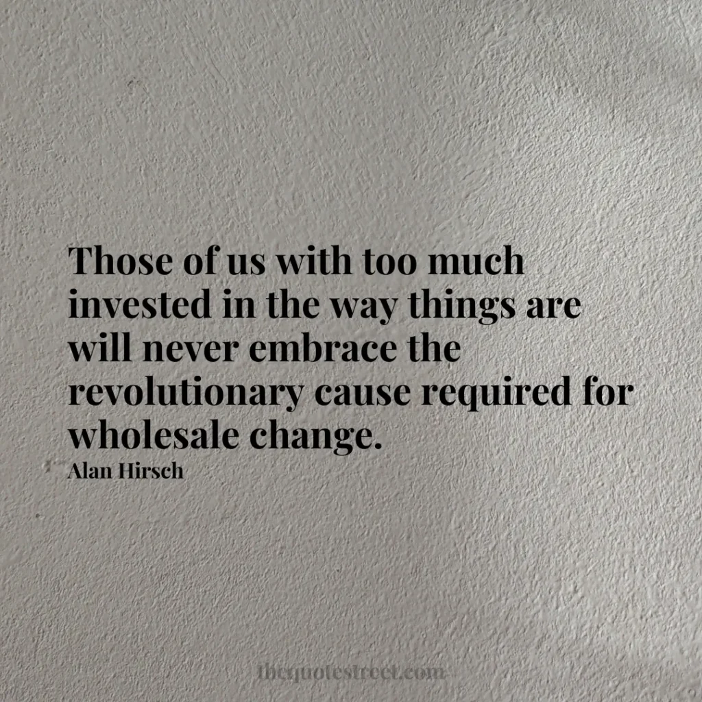 Those of us with too much invested in the way things are will never embrace the revolutionary cause required for wholesale change. - Alan Hirsch