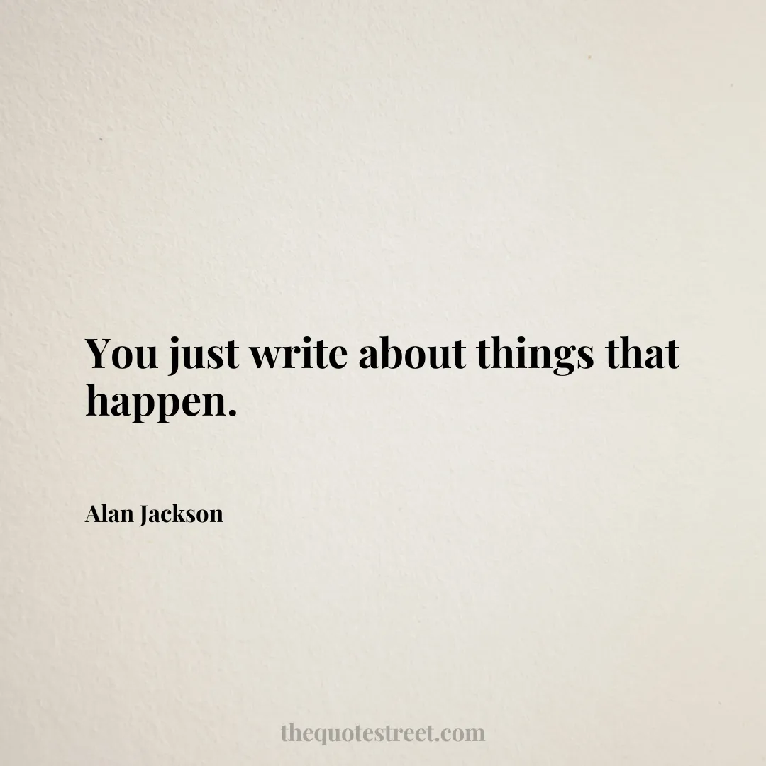 You just write about things that happen. - Alan Jackson