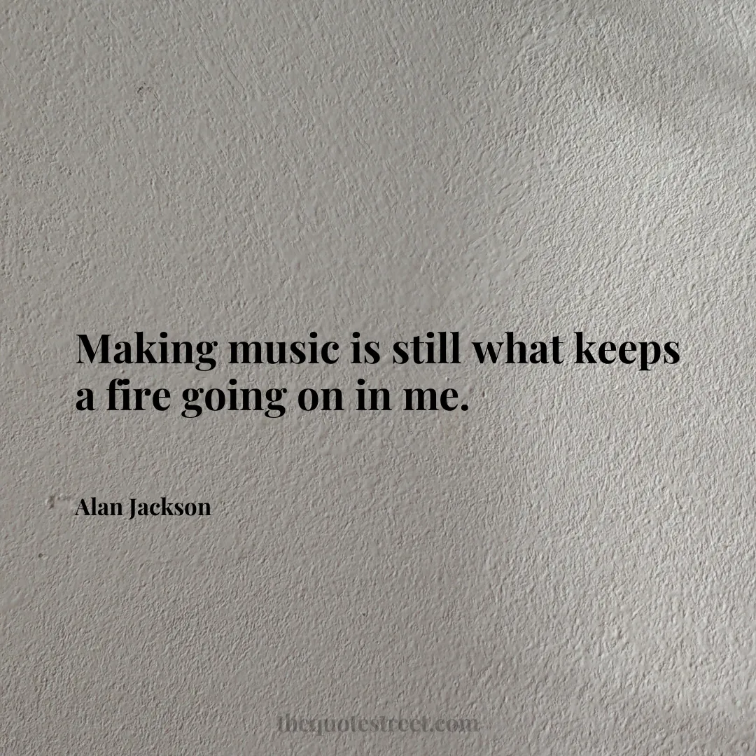 Making music is still what keeps a fire going on in me. - Alan Jackson