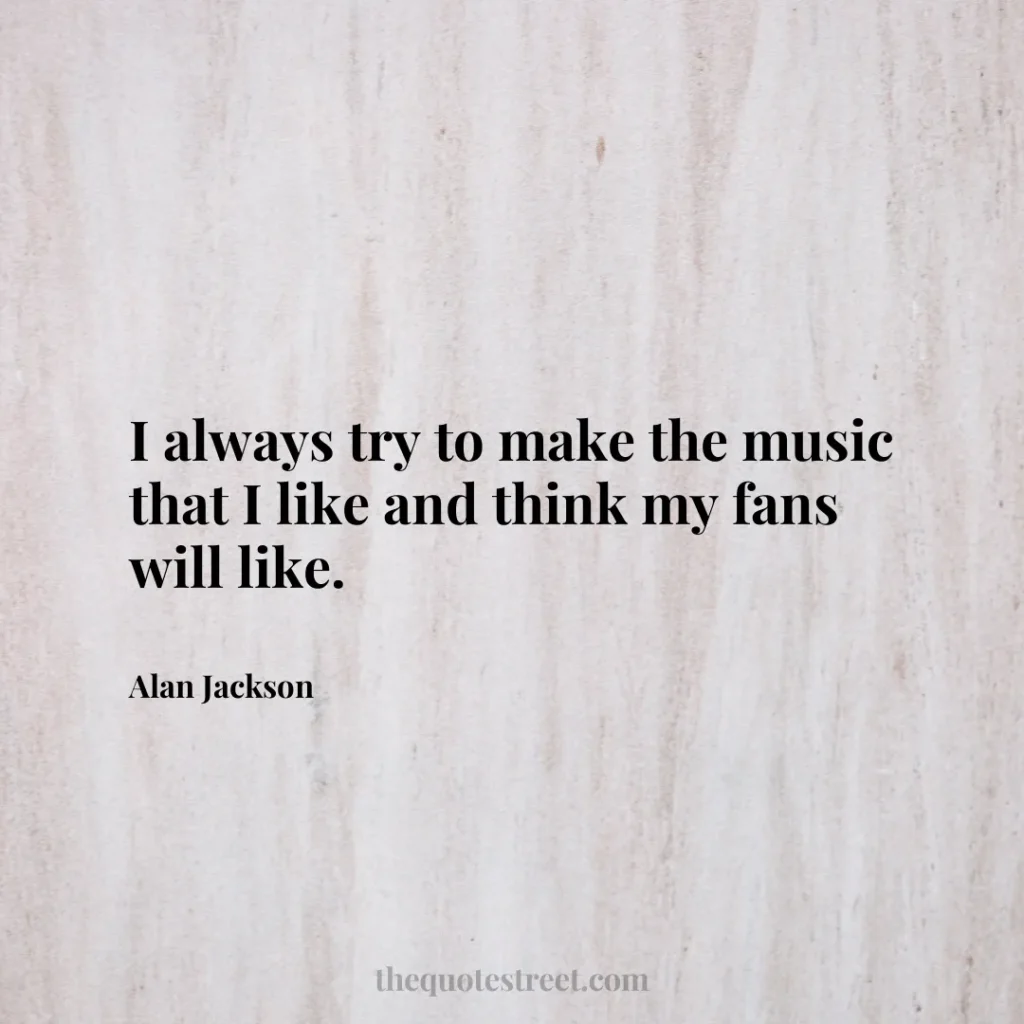 I always try to make the music that I like and think my fans will like. - Alan Jackson