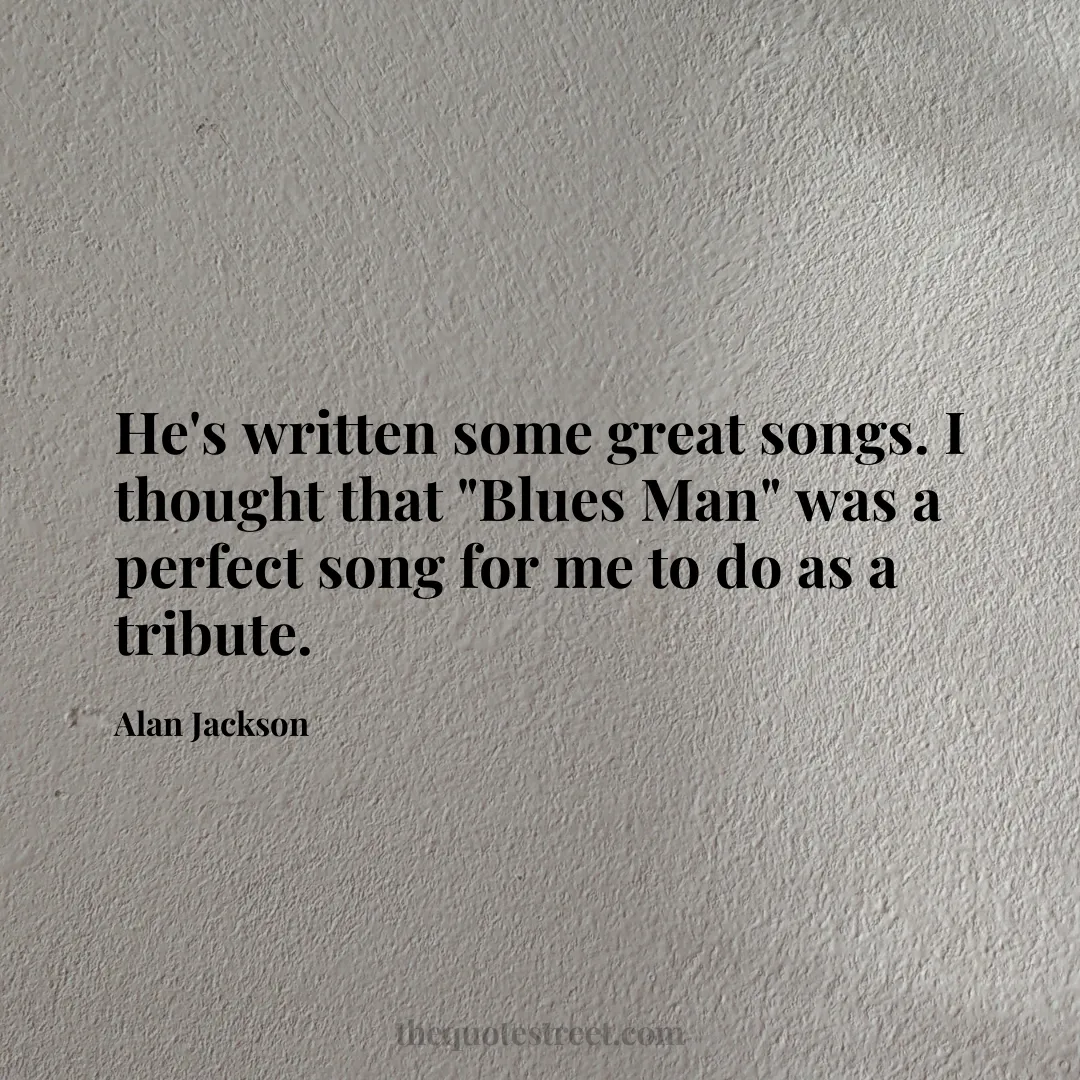 He's written some great songs. I thought that "Blues Man" was a perfect song for me to do as a tribute. - Alan Jackson