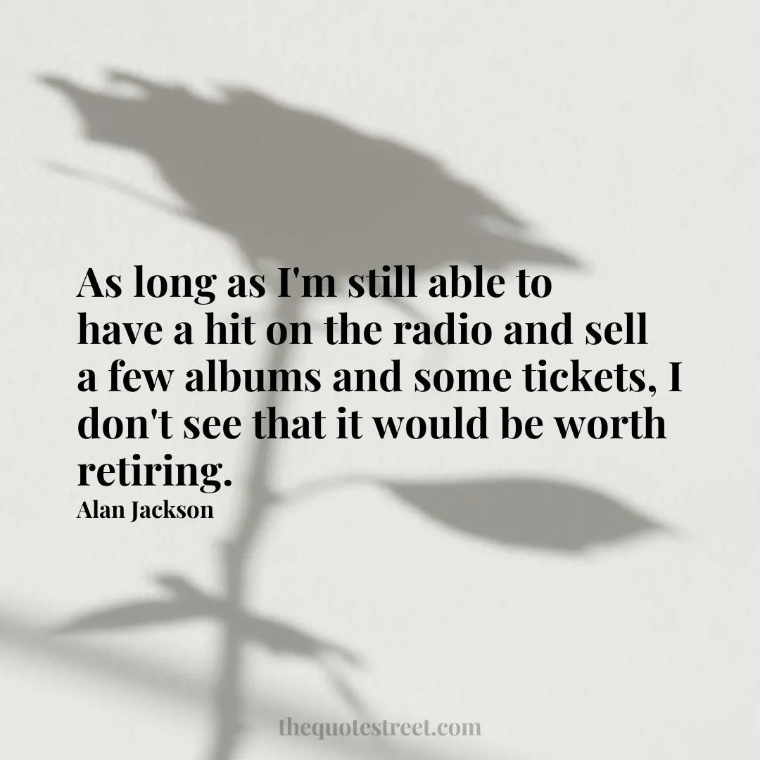 As long as I'm still able to have a hit on the radio and sell a few albums and some tickets