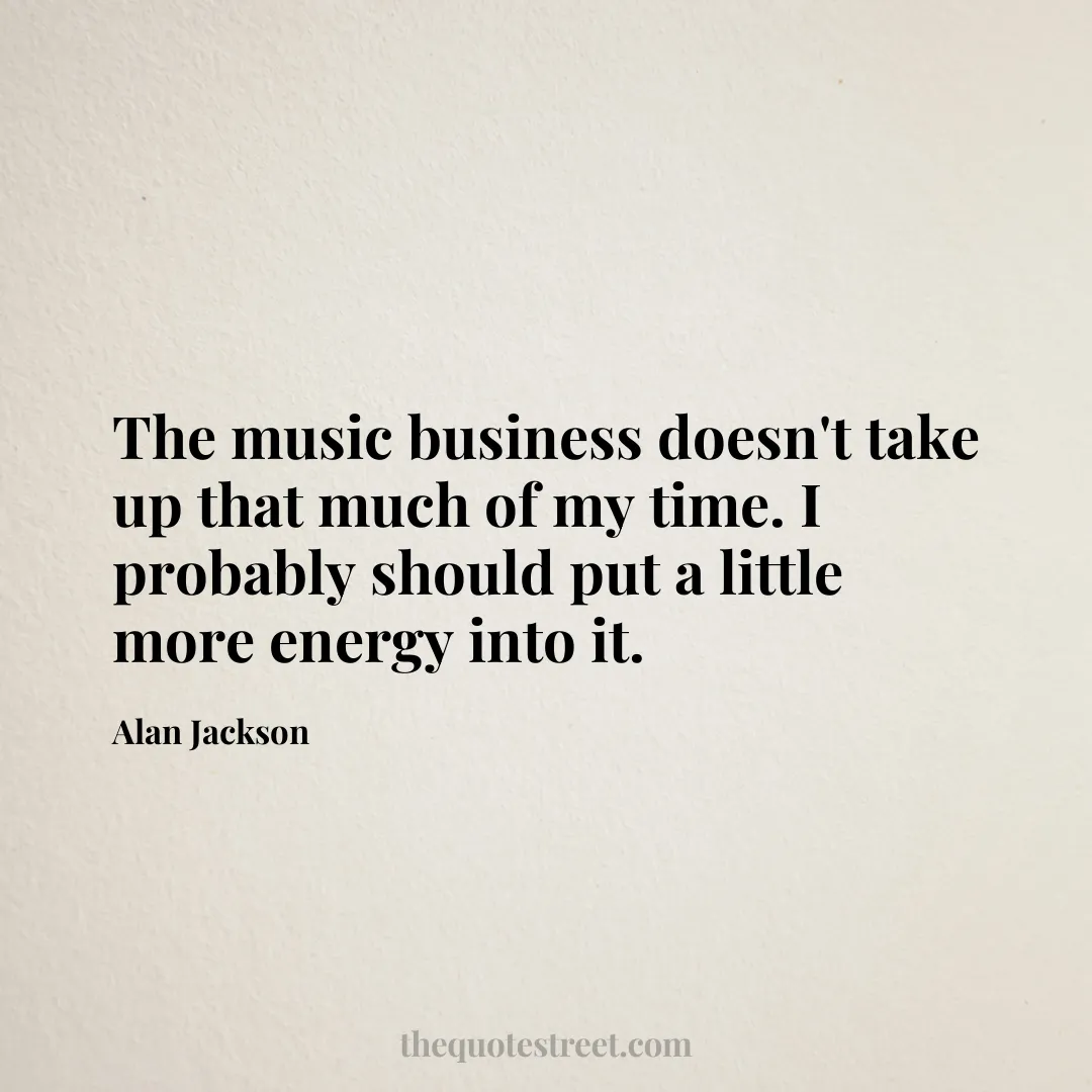 The music business doesn't take up that much of my time. I probably should put a little more energy into it. - Alan Jackson