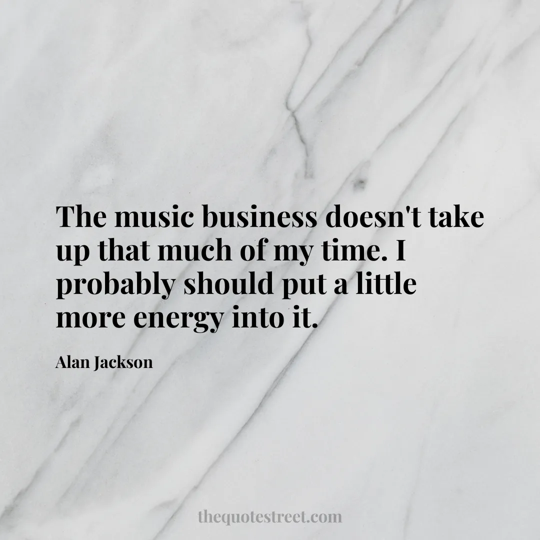 The music business doesn't take up that much of my time. I probably should put a little more energy into it. - Alan Jackson