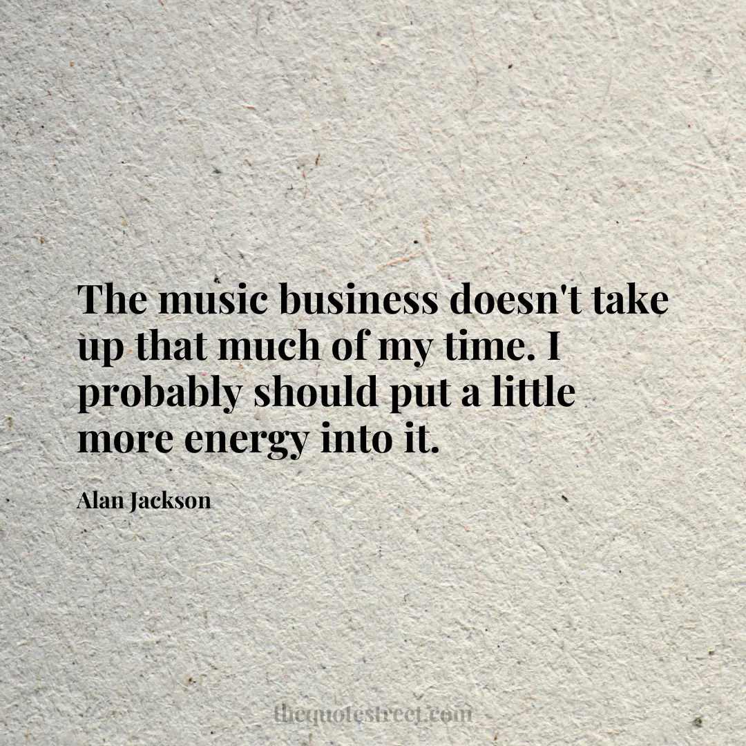 The music business doesn't take up that much of my time. I probably should put a little more energy into it. - Alan Jackson