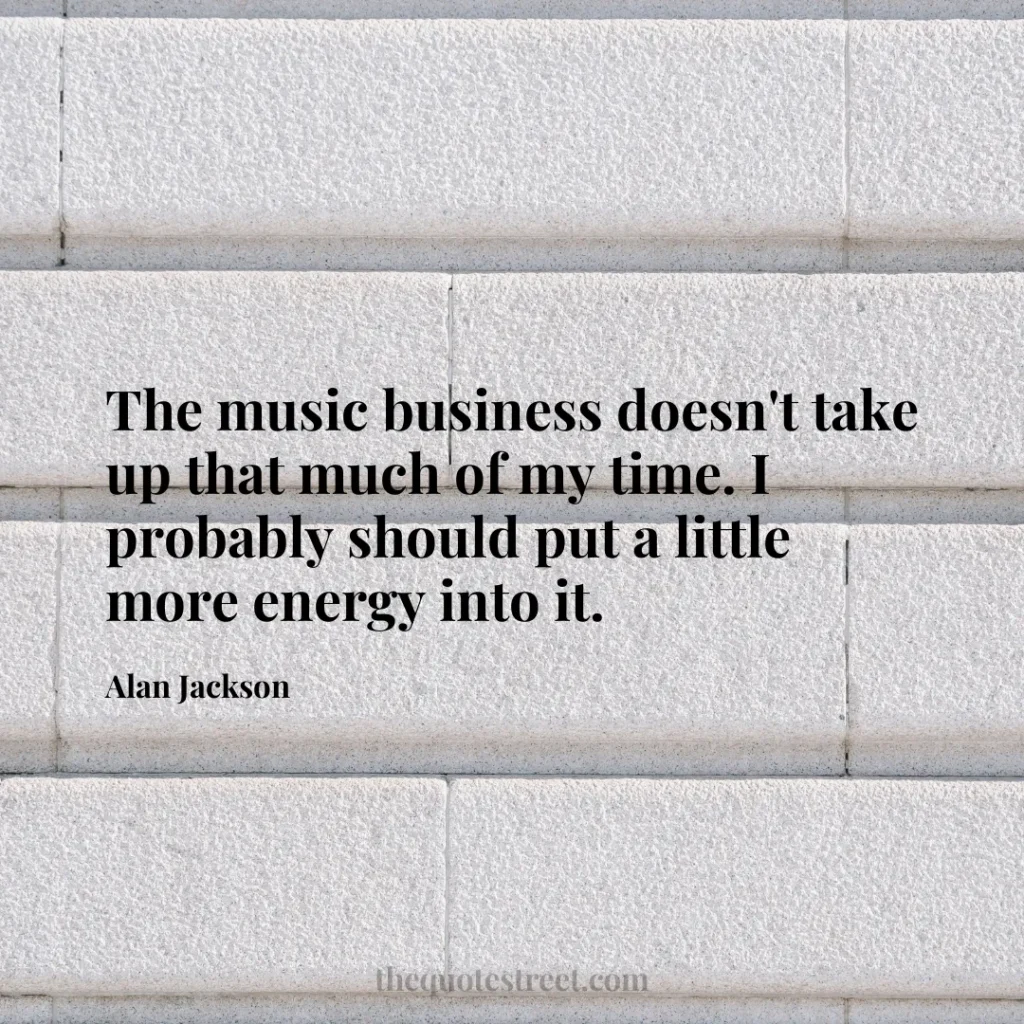 The music business doesn't take up that much of my time. I probably should put a little more energy into it. - Alan Jackson