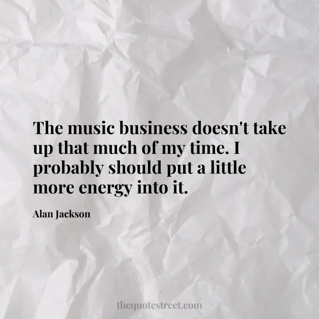 The music business doesn't take up that much of my time. I probably should put a little more energy into it. - Alan Jackson