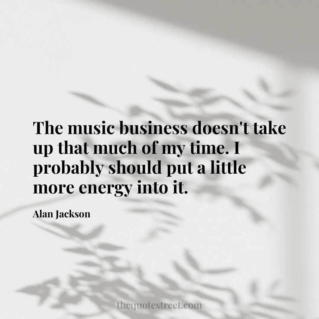 The music business doesn't take up that much of my time. I probably should put a little more energy into it. - Alan Jackson