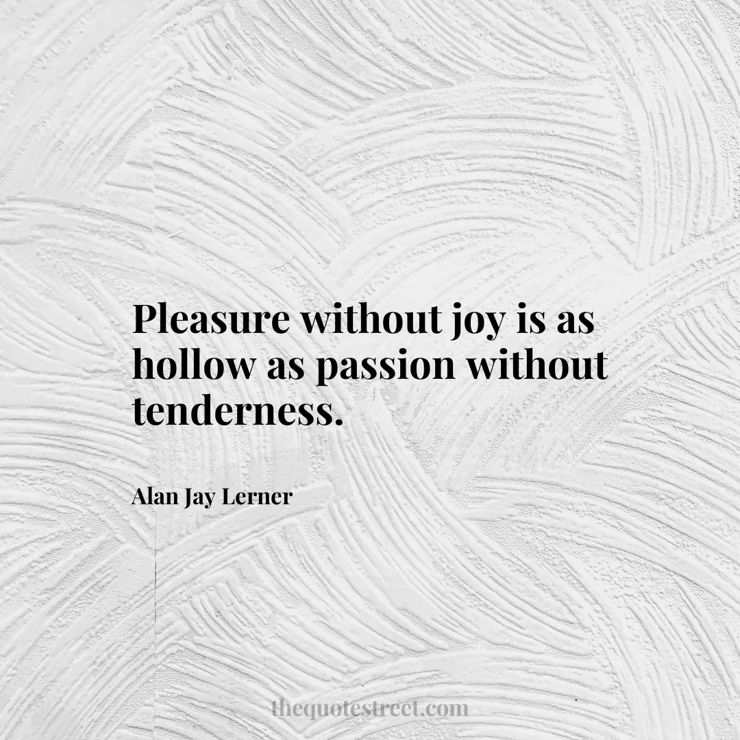 Pleasure without joy is as hollow as passion without tenderness. - Alan Jay Lerner