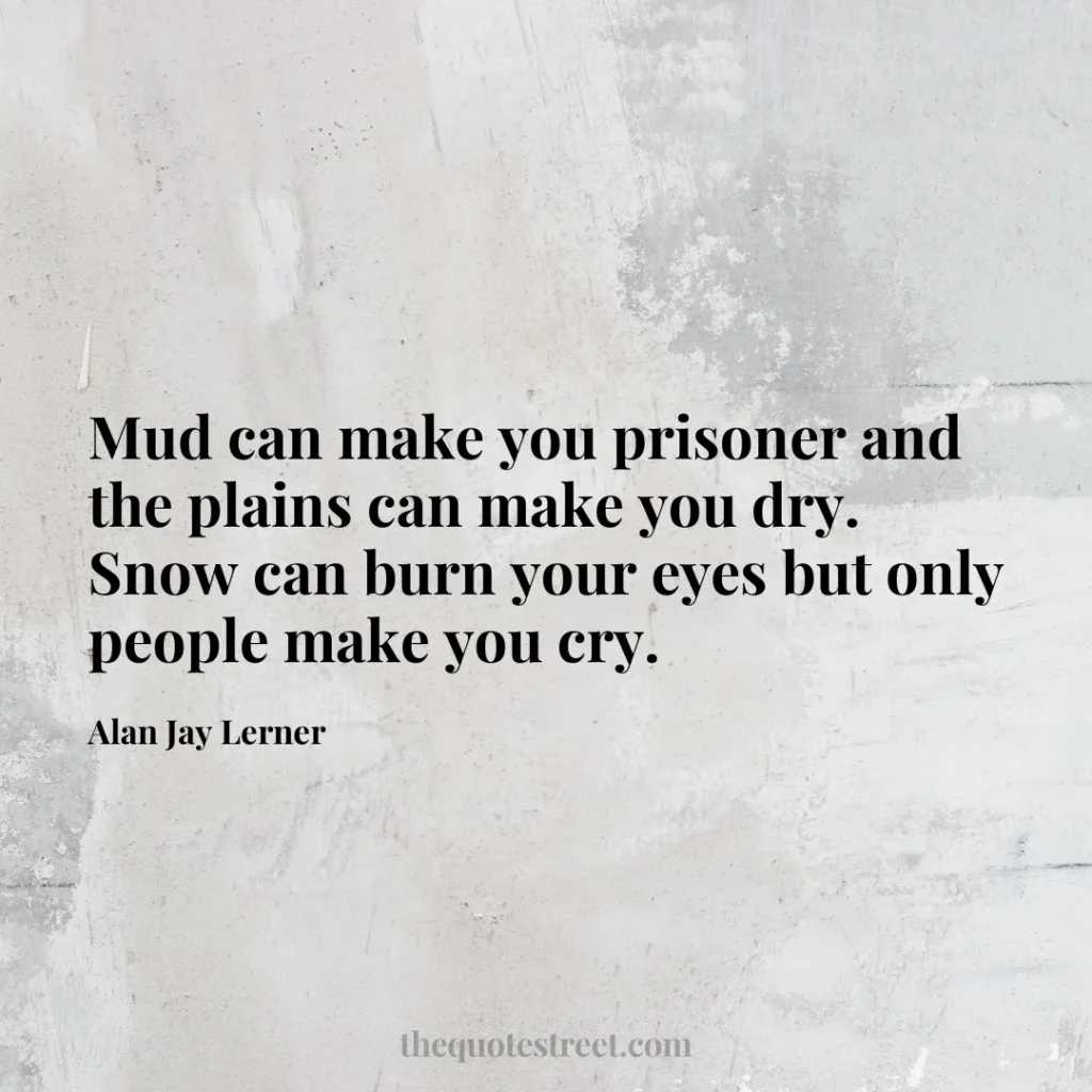Mud can make you prisoner and the plains can make you dry. Snow can burn your eyes but only people make you cry. - Alan Jay Lerner