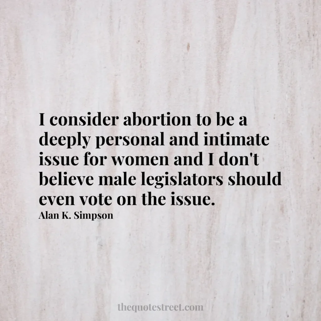 I consider abortion to be a deeply personal and intimate issue for women and I don't believe male legislators should even vote on the issue. - Alan K. Simpson