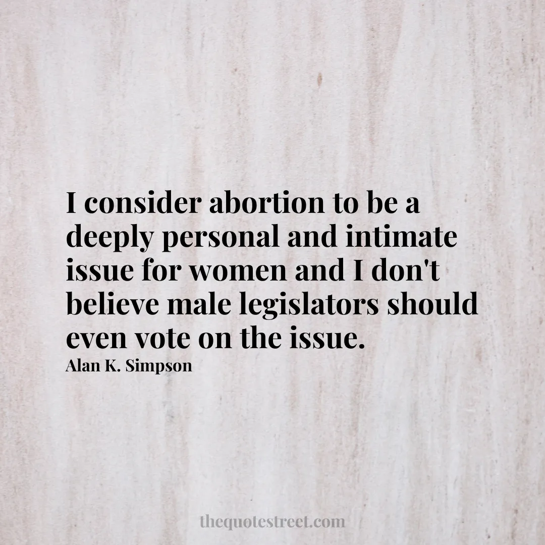 I consider abortion to be a deeply personal and intimate issue for women and I don't believe male legislators should even vote on the issue. - Alan K. Simpson