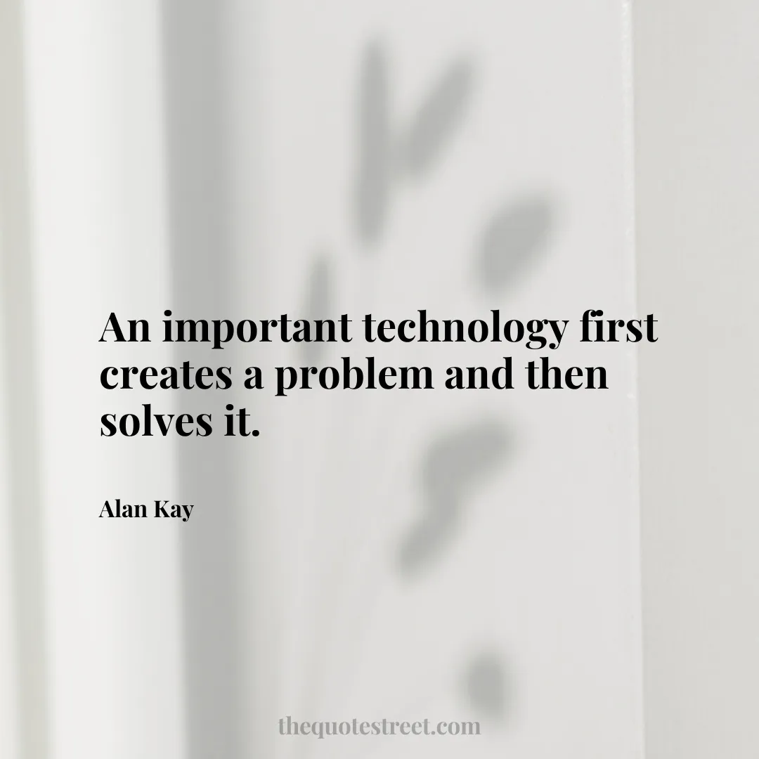 An important technology first creates a problem and then solves it. - Alan Kay