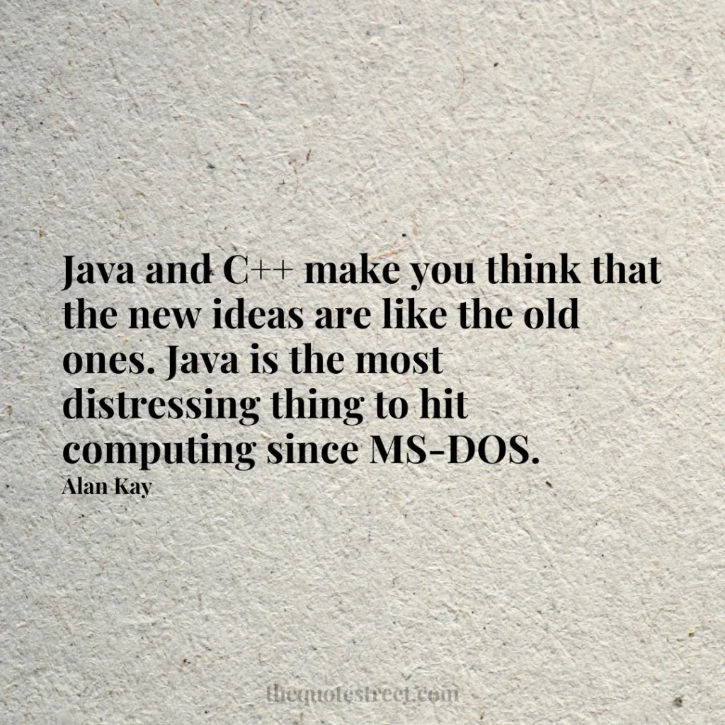 Java and C++ make you think that the new ideas are like the old ones. Java is the most distressing thing to hit computing since MS-DOS. - Alan Kay