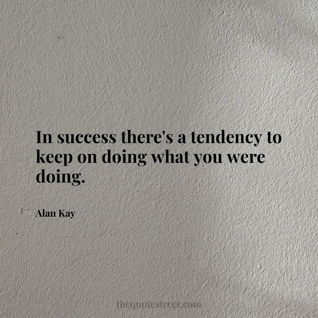 In success there's a tendency to keep on doing what you were doing. - Alan Kay