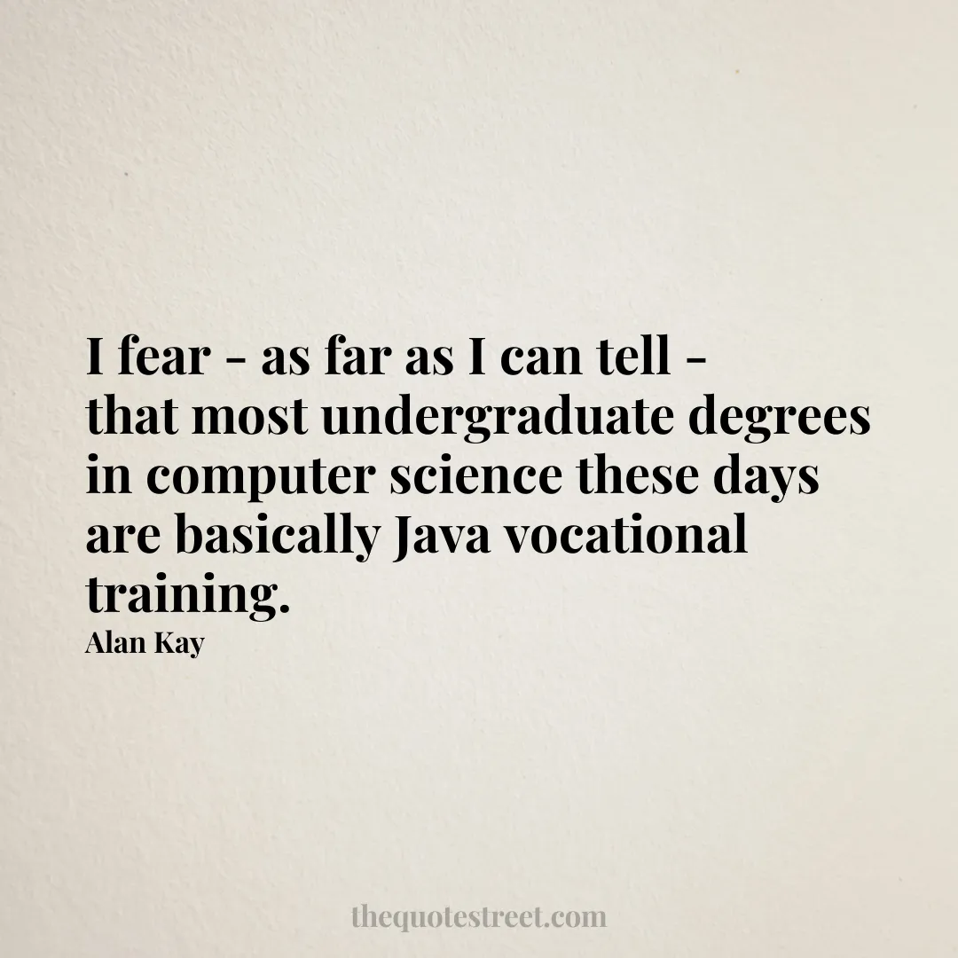 I fear - as far as I can tell - that most undergraduate degrees in computer science these days are basically Java vocational training. - Alan Kay