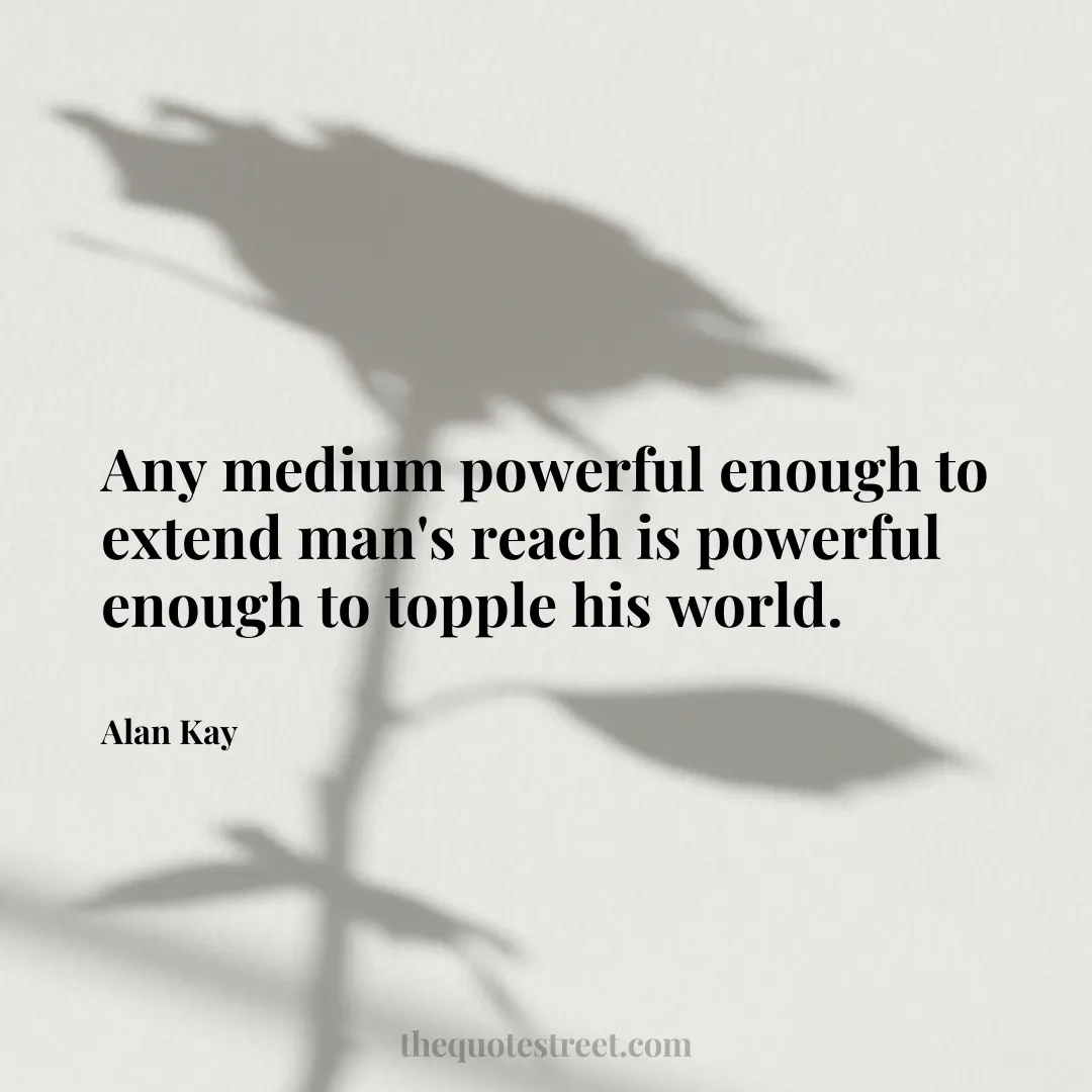 Any medium powerful enough to extend man's reach is powerful enough to topple his world. - Alan Kay