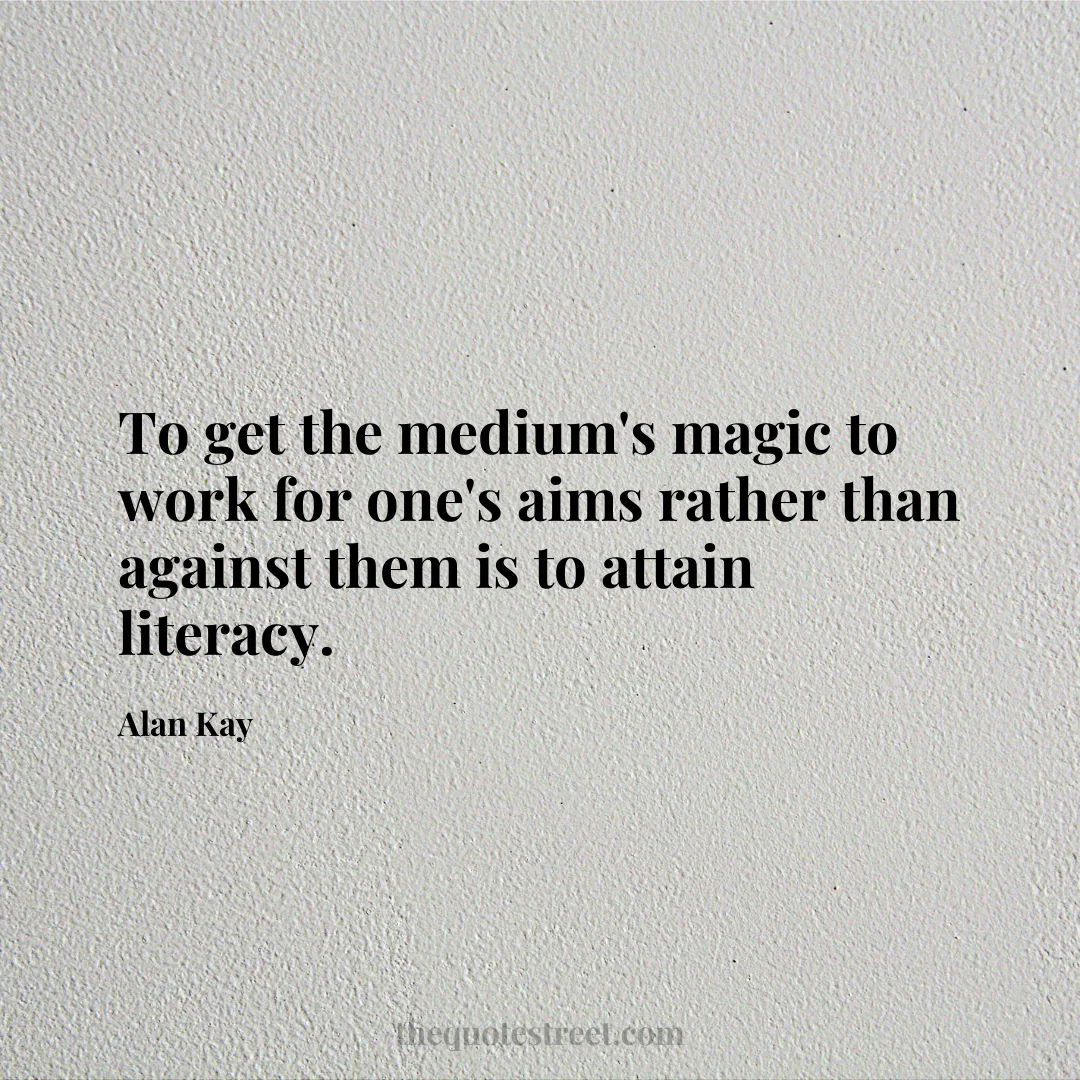 To get the medium's magic to work for one's aims rather than against them is to attain literacy. - Alan Kay