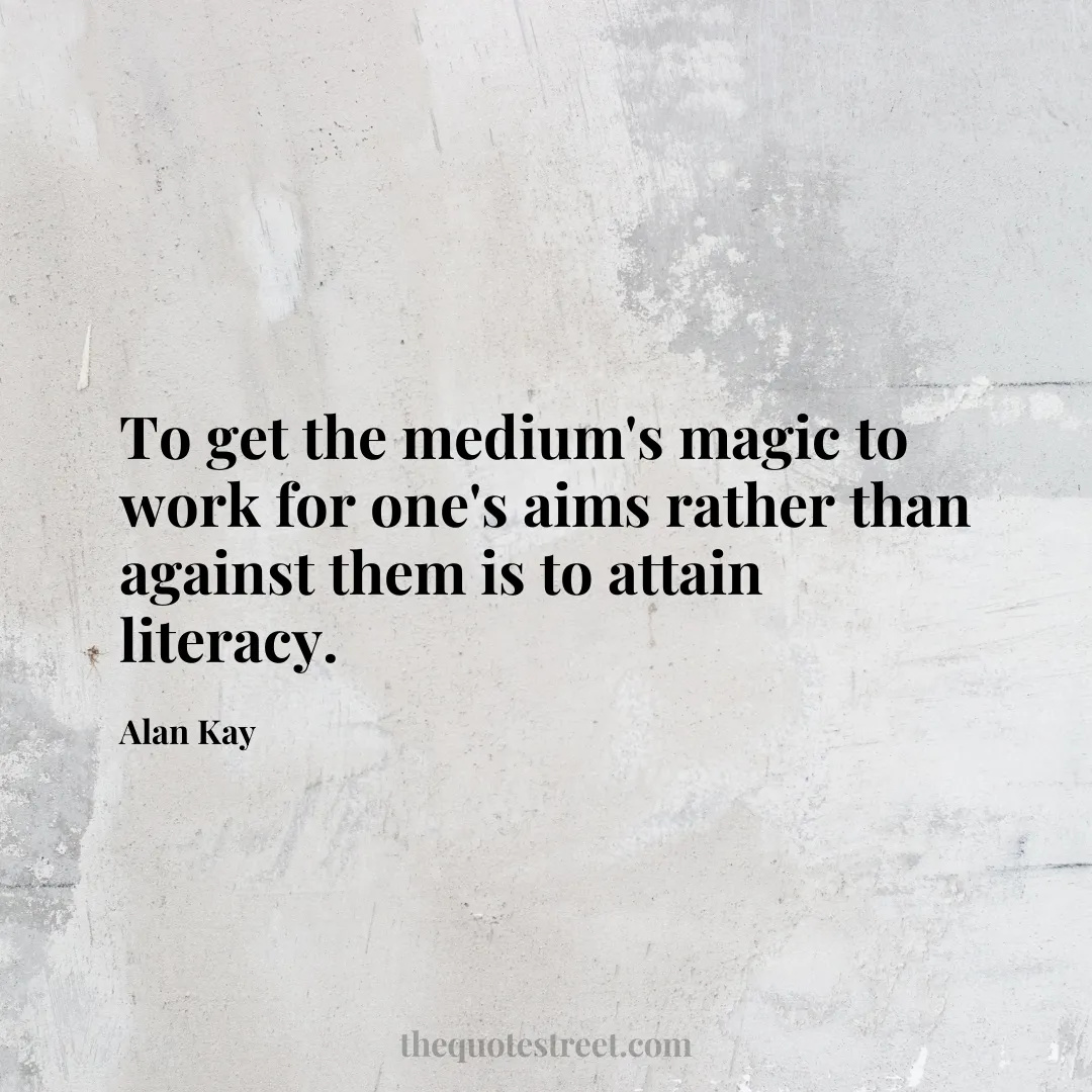 To get the medium's magic to work for one's aims rather than against them is to attain literacy. - Alan Kay