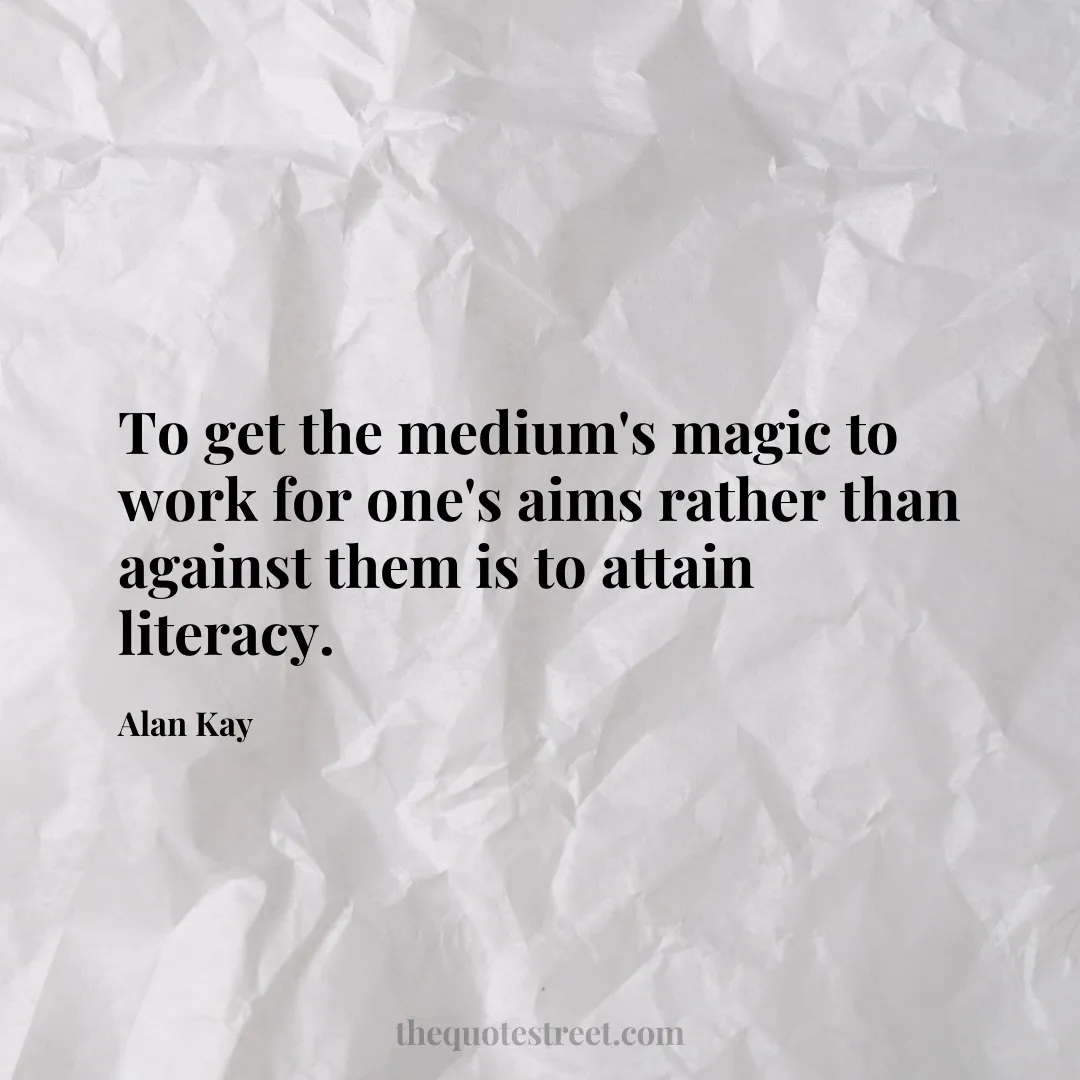 To get the medium's magic to work for one's aims rather than against them is to attain literacy. - Alan Kay