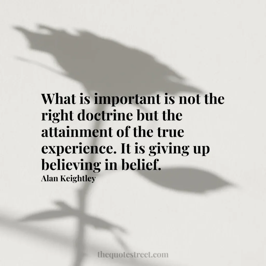 What is important is not the right doctrine but the attainment of the true experience. It is giving up believing in belief. - Alan Keightley