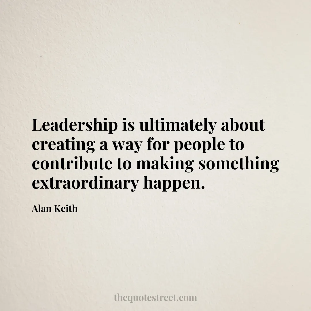 Leadership is ultimately about creating a way for people to contribute to making something extraordinary happen. - Alan Keith