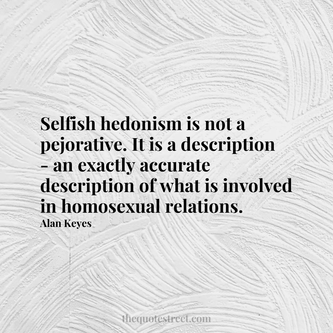 Selfish hedonism is not a pejorative. It is a description - an exactly accurate description of what is involved in homosexual relations. - Alan Keyes