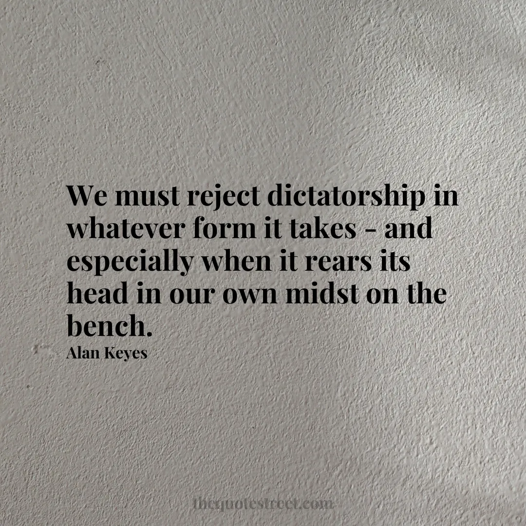 We must reject dictatorship in whatever form it takes - and especially when it rears its head in our own midst on the bench. - Alan Keyes