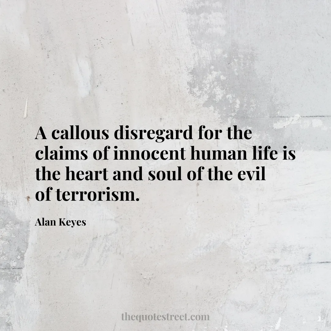 A callous disregard for the claims of innocent human life is the heart and soul of the evil of terrorism. - Alan Keyes