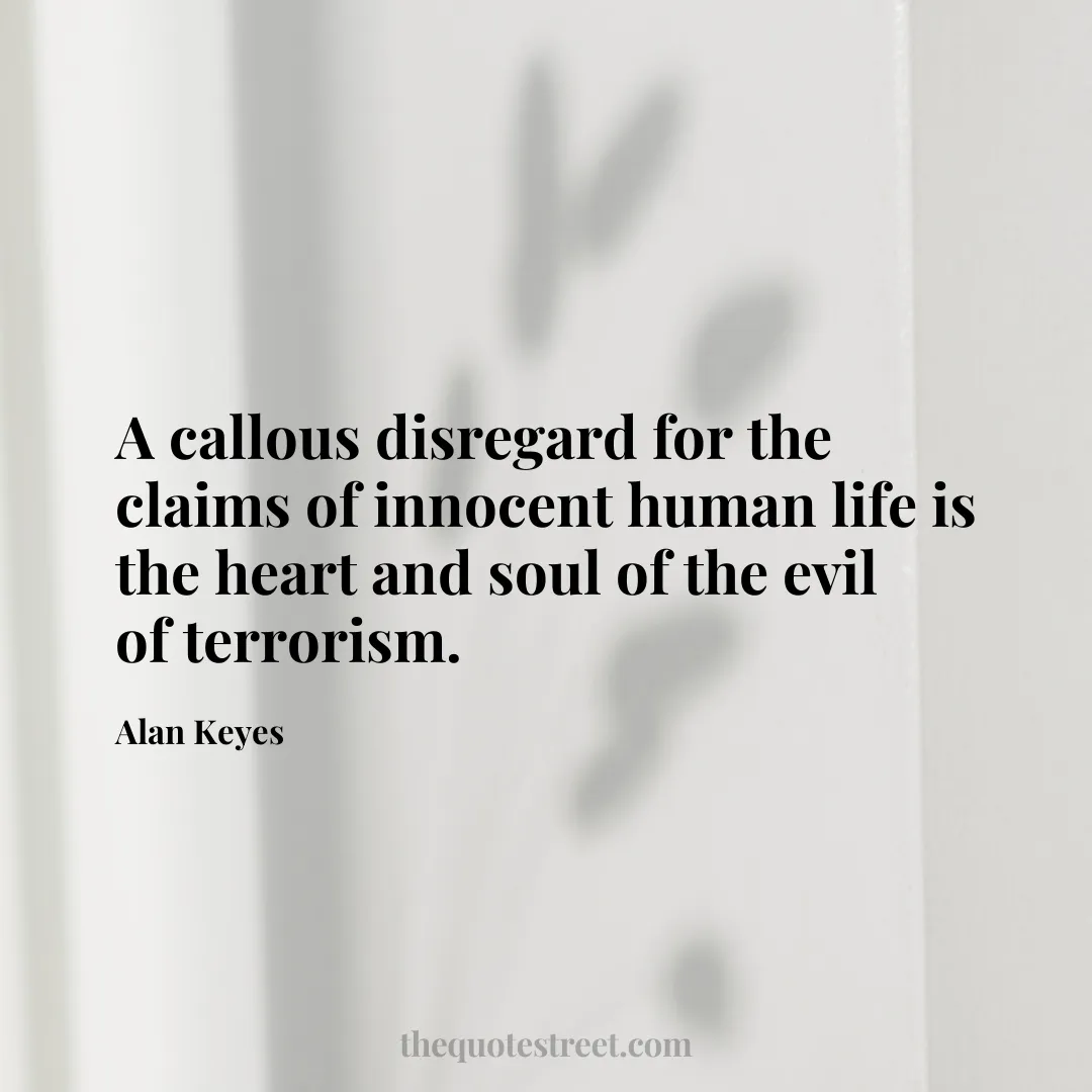 A callous disregard for the claims of innocent human life is the heart and soul of the evil of terrorism. - Alan Keyes
