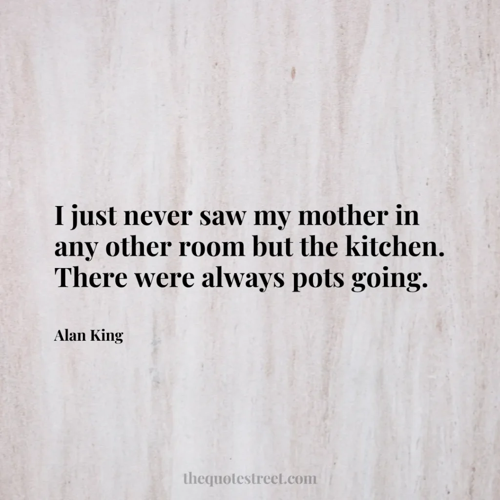 I just never saw my mother in any other room but the kitchen. There were always pots going. - Alan King
