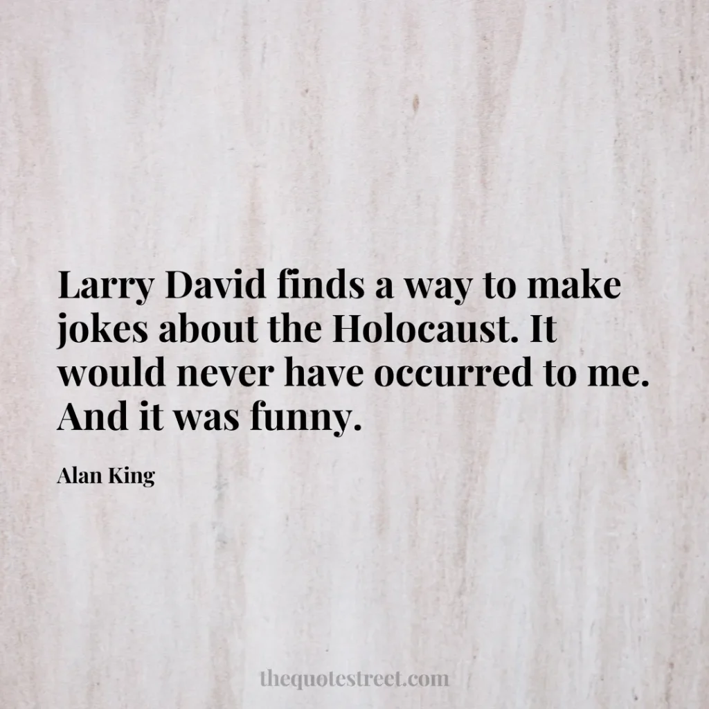 Larry David finds a way to make jokes about the Holocaust. It would never have occurred to me. And it was funny. - Alan King
