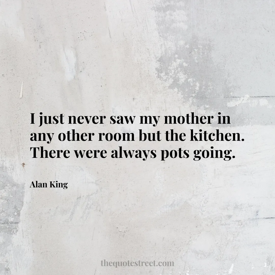 I just never saw my mother in any other room but the kitchen. There were always pots going. - Alan King