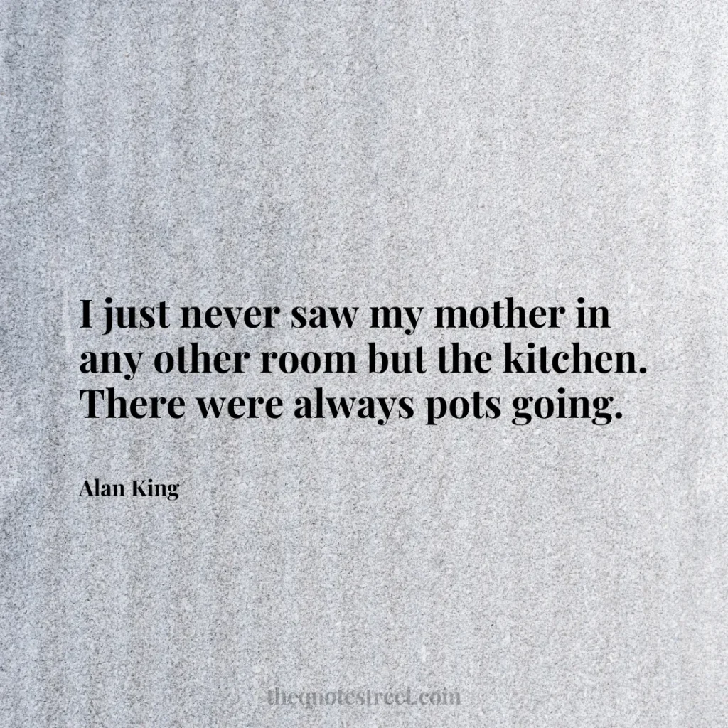 I just never saw my mother in any other room but the kitchen. There were always pots going. - Alan King