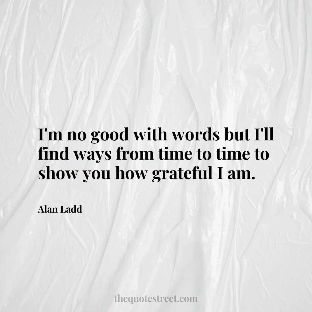 I'm no good with words but I'll find ways from time to time to show you how grateful I am. - Alan Ladd