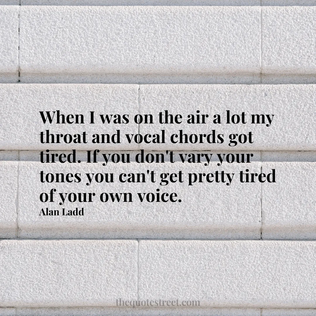 When I was on the air a lot my throat and vocal chords got tired. If you don't vary your tones you can't get pretty tired of your own voice. - Alan Ladd