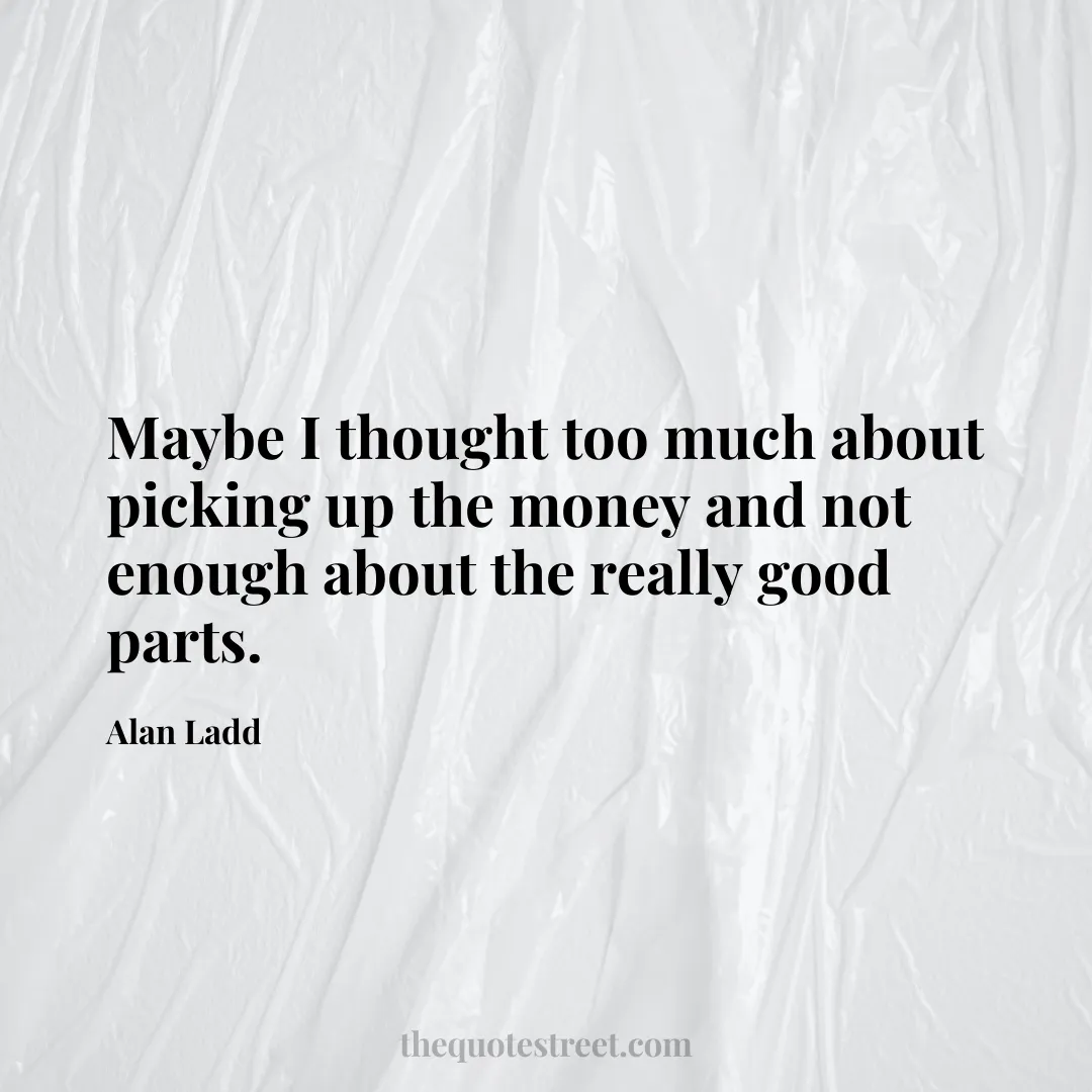 Maybe I thought too much about picking up the money and not enough about the really good parts. - Alan Ladd