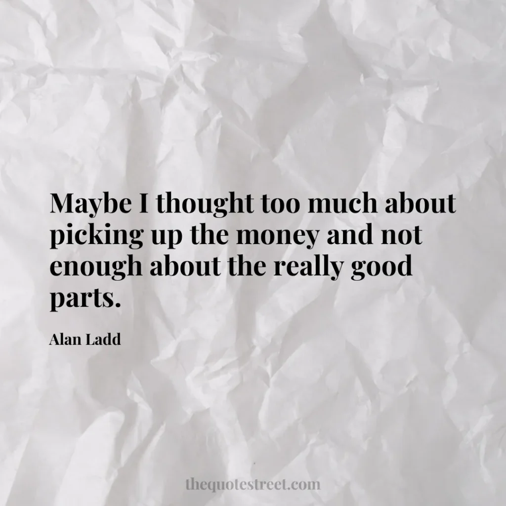 Maybe I thought too much about picking up the money and not enough about the really good parts. - Alan Ladd