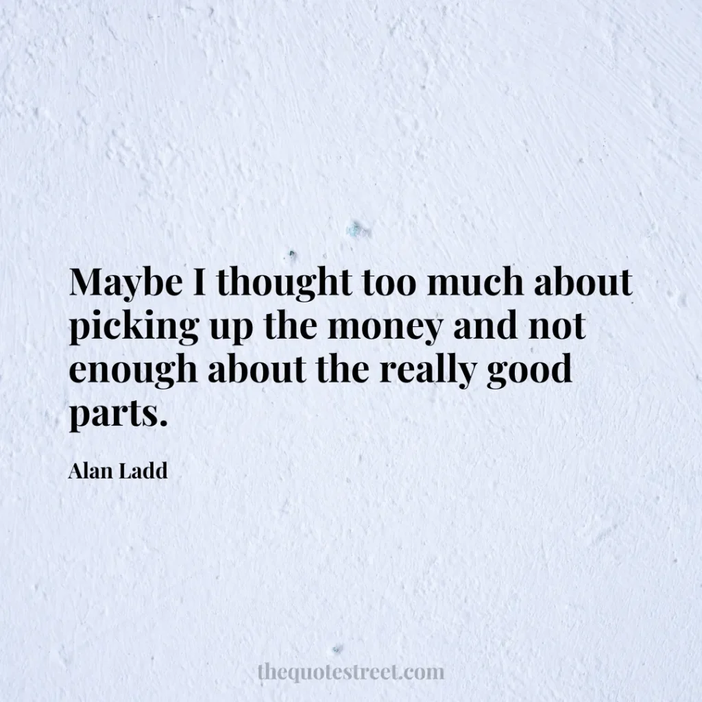 Maybe I thought too much about picking up the money and not enough about the really good parts. - Alan Ladd